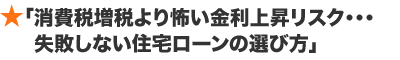 「消費税増税より怖い金利上昇リスク・・・失敗しない住宅ローンの選び方」