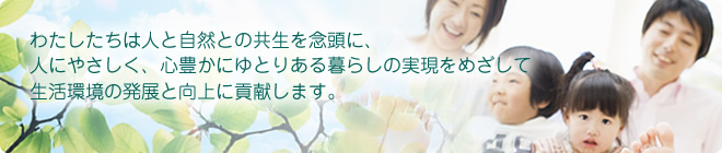 わたしたちは人と自然との共生を念頭に、人にやさしく、心豊かにゆとりある暮らしの実現をめざして生活環境の発展と向上に貢献します。