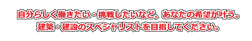 自分らしく働きたい・挑戦したいなど、あなたの希望が叶う。建築・建設のスペシャリストを目指してください。