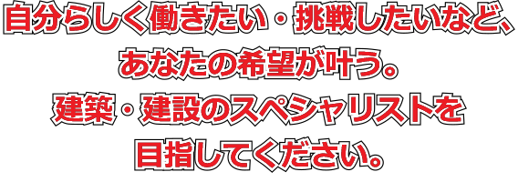 自分らしく働きたい・挑戦したいなど、あなたの希望が叶う。建築・建設のスペシャリストを目指してください。