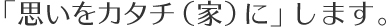 「思いをカタチ（家）に」します。